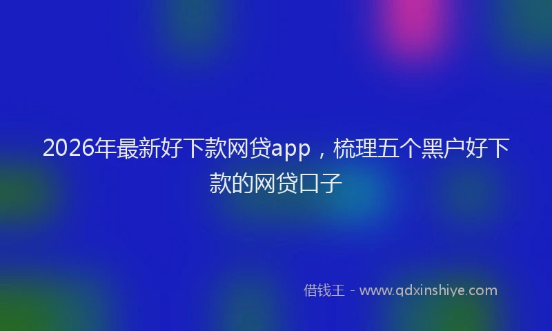2026年最新好下款网贷app，梳理五个黑户好下款的网贷口子