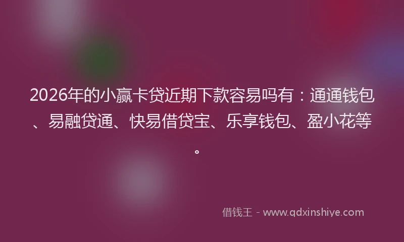 2026年的小赢卡贷近期下款容易吗有：通通钱包、易融贷通、快易借贷宝、乐享钱包、盈小花等。