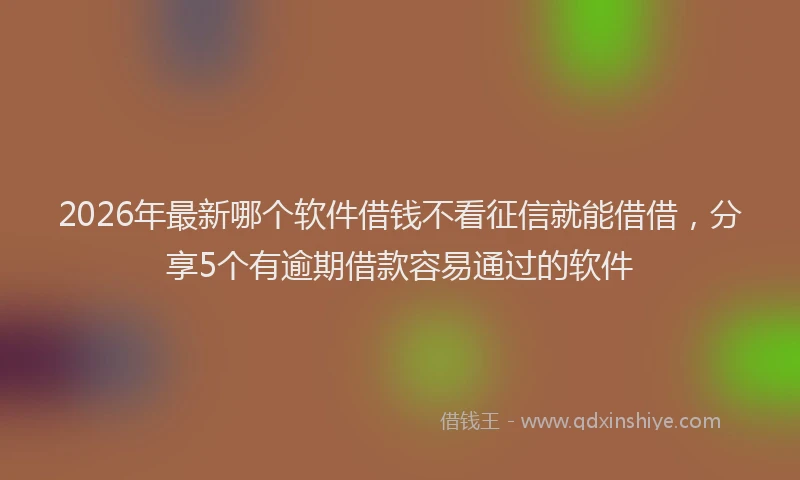 2026年最新哪个软件借钱不看征信就能借借,分享5个有逾期借款容易通过的软件