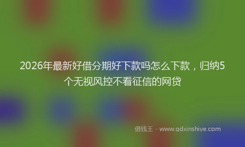 2026年最新好借分期好下款吗怎么下款，归纳5个无视风控不看征信的网贷