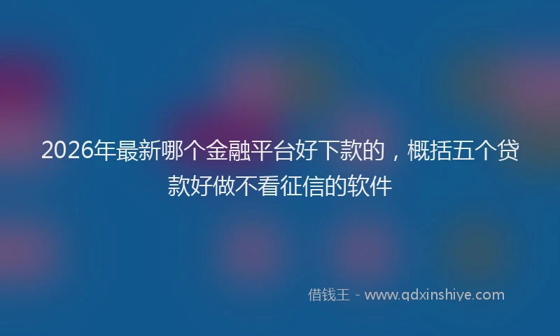2026年最新哪个金融平台好下款的,概括五个贷款好做不看征信的软件