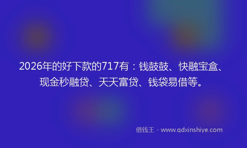 2026年的好下款的717有：钱鼓鼓、快融宝盒、现金秒融贷、天天富贷、钱袋易借等。