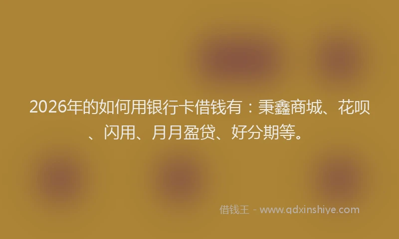 2026年的如何用银行卡借钱有：秉鑫商城、花呗、闪用、月月盈贷、好分期等。