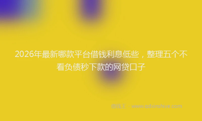 2026年最新哪款平台借钱利息低些，整理五个不看负债秒下款的网贷口子