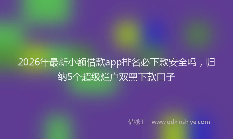 2026年最新小额借款app排名必下款安全吗，归纳5个超级烂户双黑下款口子