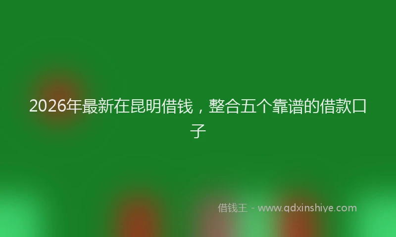 2026年最新在昆明借钱，整合五个靠谱的借款口子