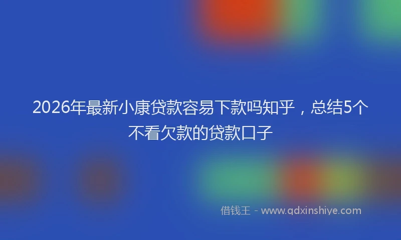 2026年最新小康贷款容易下款吗知乎，总结5个不看欠款的贷款口子