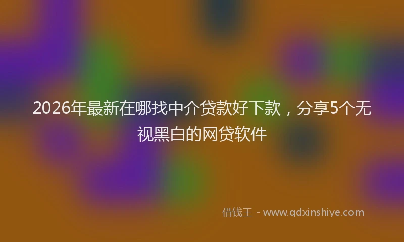 2026年最新在哪找中介贷款好下款,分享5个无视黑白的网贷软件