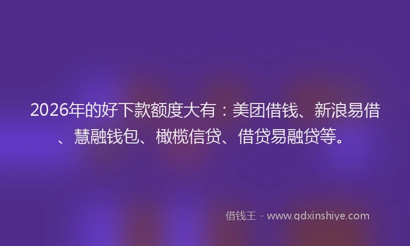 2026年的好下款额度大有：美团借钱、新浪易借、慧融钱包、橄榄信贷、借贷易融贷等。