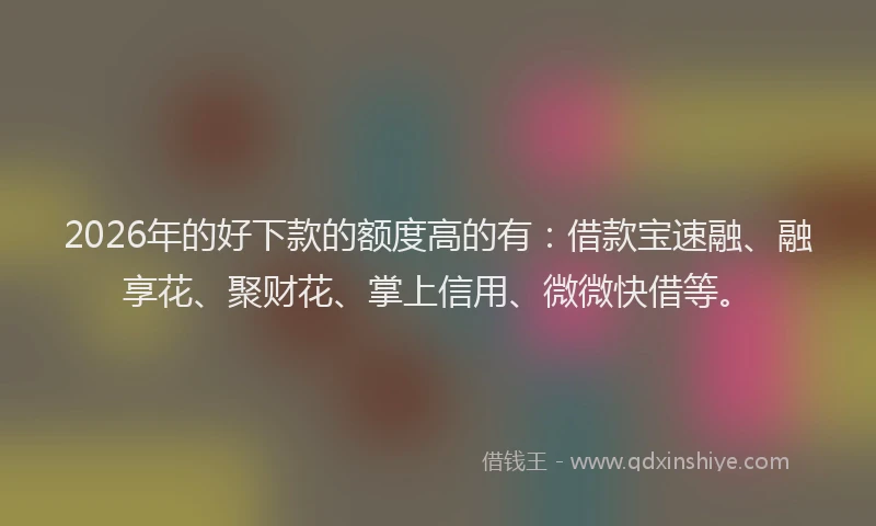 2026年的好下款的额度高的有：借款宝速融、融享花、聚财花、掌上信用、微微快借等。