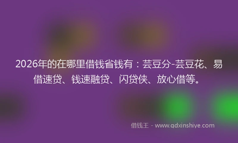 2026年的在哪里借钱省钱有：芸豆分-芸豆花、易借速贷、钱速融贷、闪贷侠、放心借等。