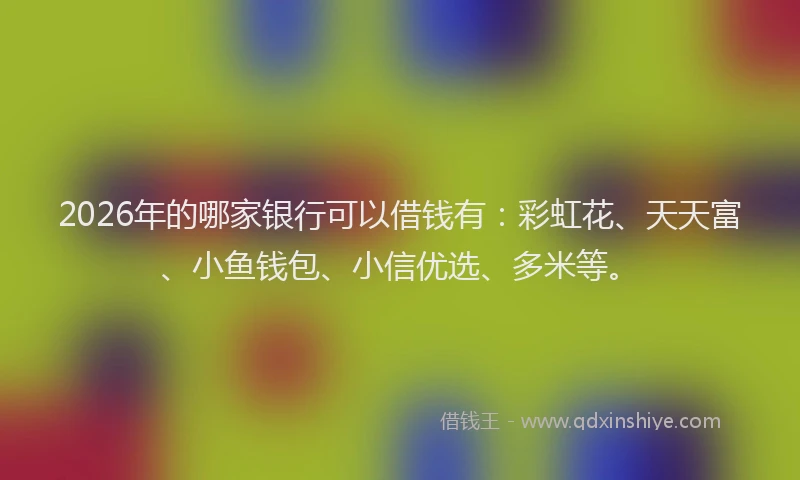 2026年的哪家银行可以借钱有：彩虹花、天天富、小鱼钱包、小信优选、多米等。