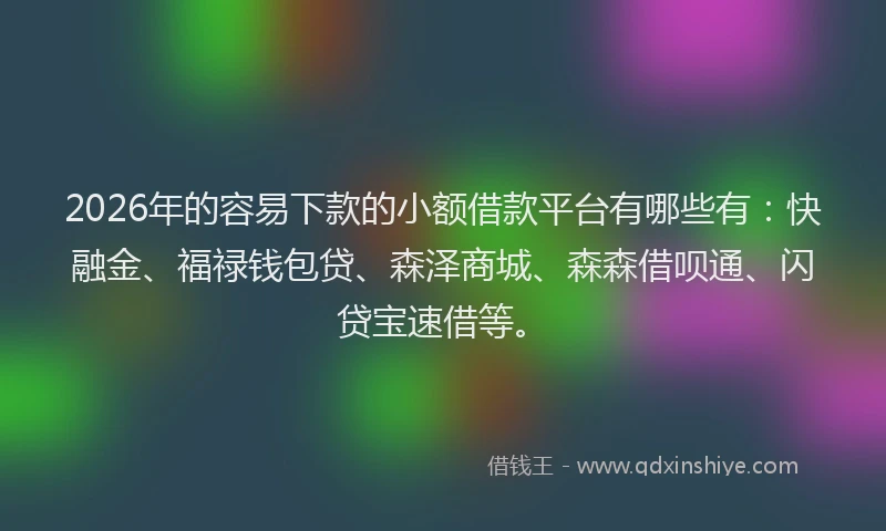 2026年的容易下款的小额借款平台有哪些有：快融金、福禄钱包贷、森泽商城、森森借呗通、闪贷宝速借等。