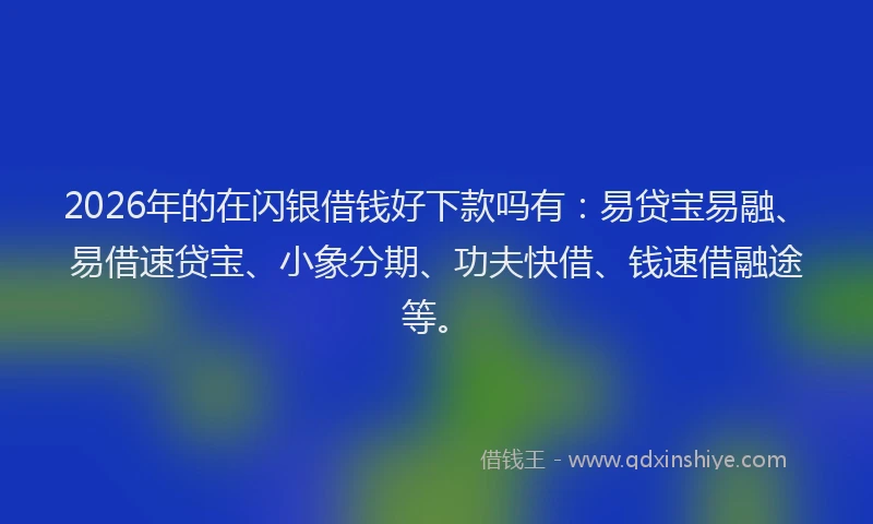 2026年的在闪银借钱好下款吗有：易贷宝易融、易借速贷宝、小象分期、功夫快借、钱速借融途等。