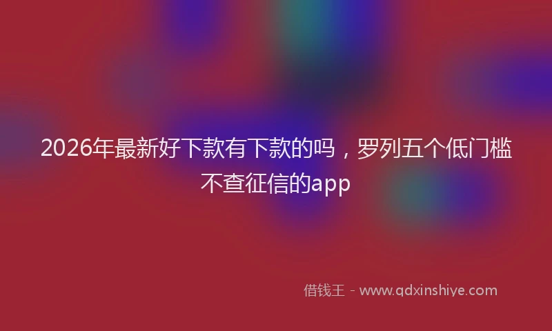 2026年最新好下款有下款的吗，罗列五个低门槛不查征信的app