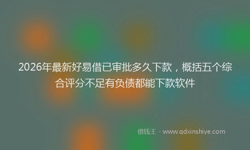 2026年最新好易借已审批多久下款，概括五个综合评分不足有负债都能下款软件