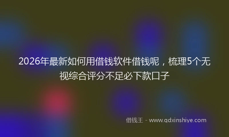 2026年最新如何用借钱软件借钱呢，梳理5个无视综合评分不足必下款口子