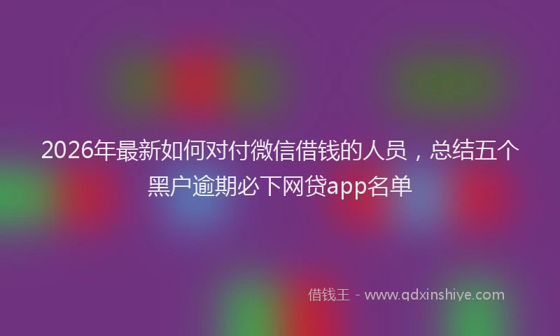 2026年最新如何对付微信借钱的人员，总结五个黑户逾期必下网贷app名单