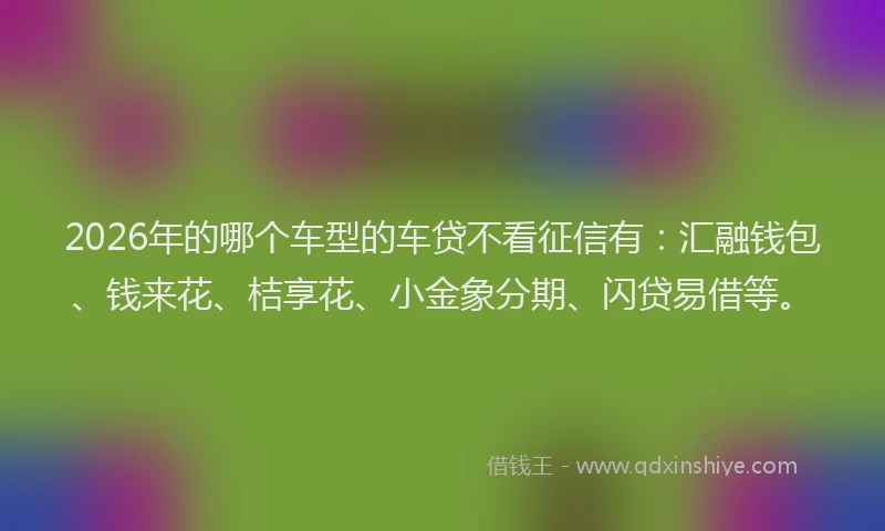 2026年的哪个车型的车贷不看征信有：汇融钱包、钱来花、桔享花、小金象分期、闪贷易借等。
