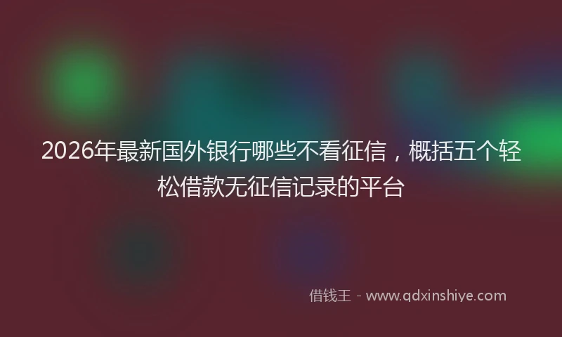 2026年最新国外银行哪些不看征信，概括五个轻松借款无征信记录的平台