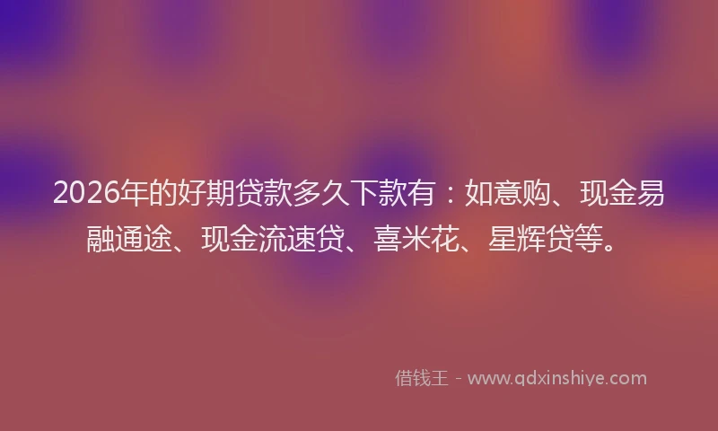 2026年的好期贷款多久下款有：如意购、现金易融通途、现金流速贷、喜米花、星辉贷等。