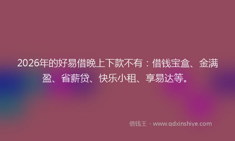 2026年的好易借晚上下款不有：借钱宝盒、金满盈、省薪贷、快乐小租、享易达等。