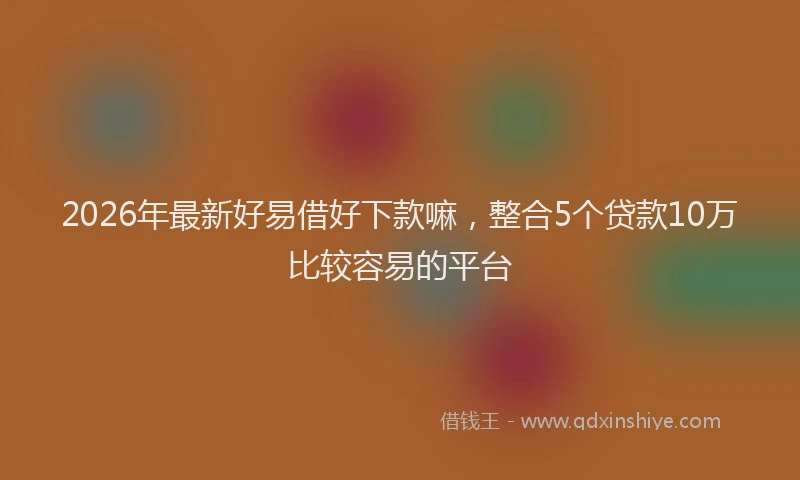 2026年最新好易借好下款嘛，整合5个贷款10万比较容易的平台