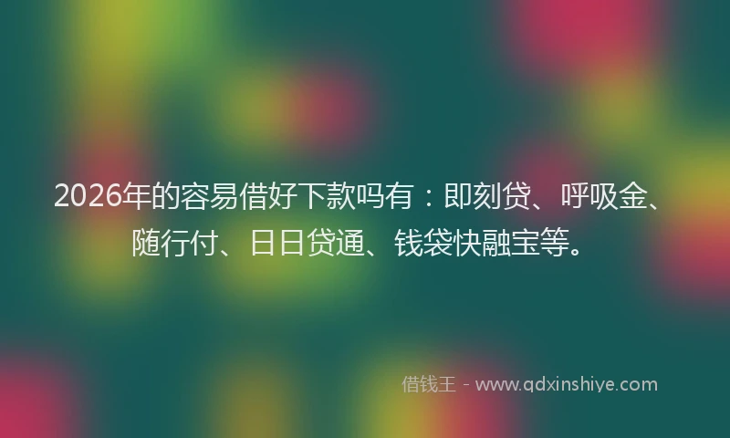 2026年的容易借好下款吗有：即刻贷、呼吸金、随行付、日日贷通、钱袋快融宝等。