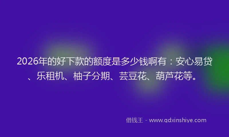 2026年的好下款的额度是多少钱啊有：安心易贷、乐租机、柚子分期、芸豆花、葫芦花等。