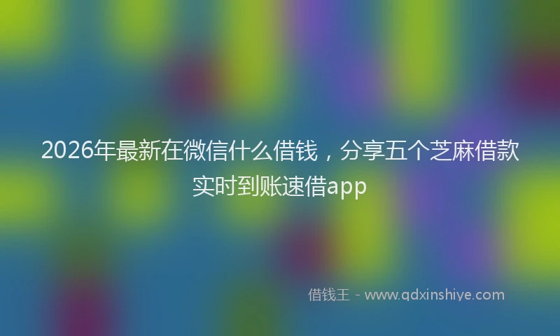 2026年最新在微信什么借钱，分享五个芝麻借款实时到账速借app