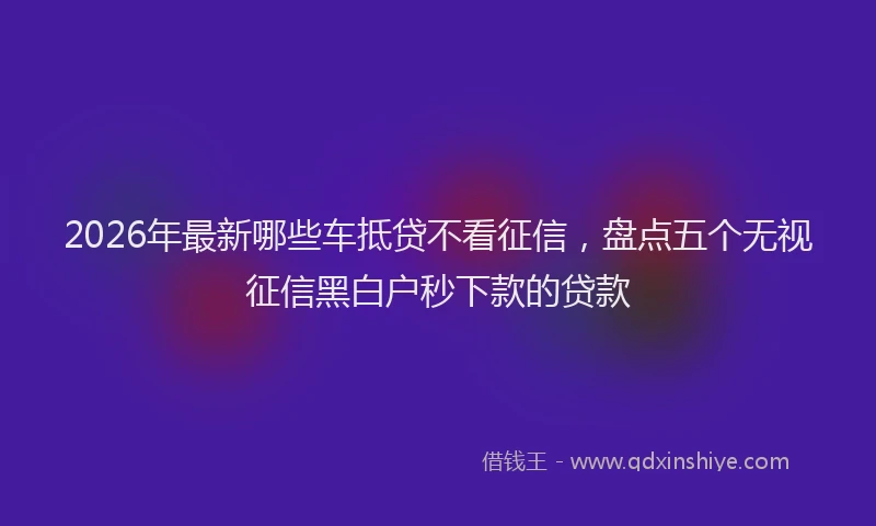 2026年最新哪些车抵贷不看征信，盘点五个无视征信黑白户秒下款的贷款