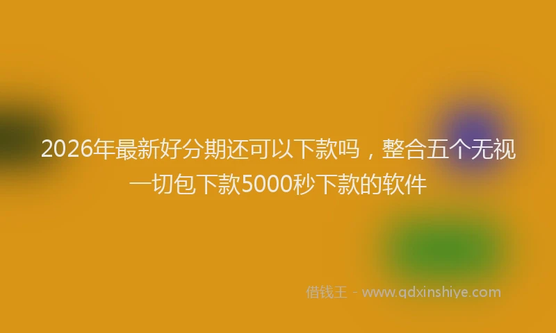 2026年最新好分期还可以下款吗，整合五个无视一切包下款5000秒下款的软件