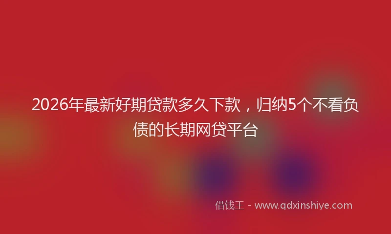 2026年最新好期贷款多久下款，归纳5个不看负债的长期网贷平台