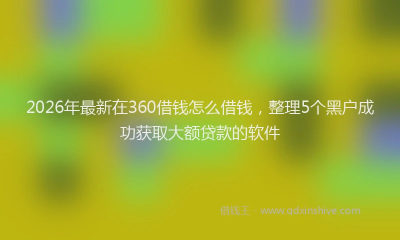 2026年最新在360借钱怎么借钱，整理5个黑户成功获取大额贷款的软件