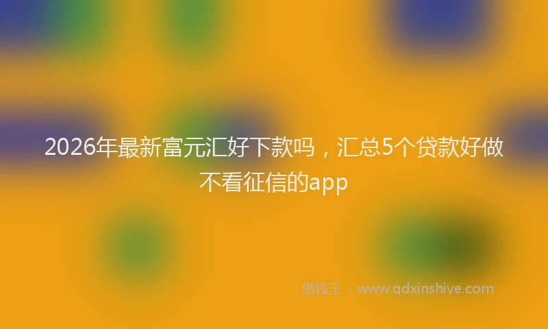 2026年最新富元汇好下款吗，汇总5个贷款好做不看征信的app