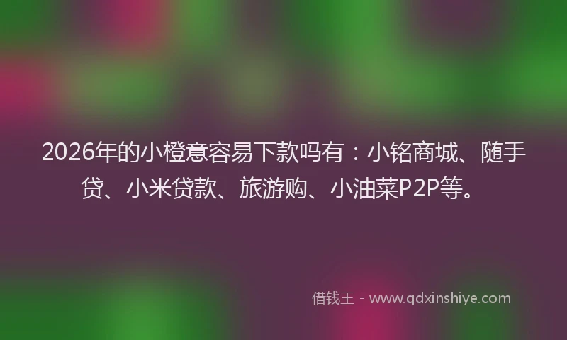 2026年的小橙意容易下款吗有：小铭商城、随手贷、小米贷款、旅游购、小油菜P2P等。