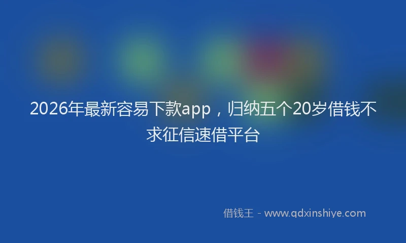 2026年最新容易下款app，归纳五个20岁借钱不求征信速借平台