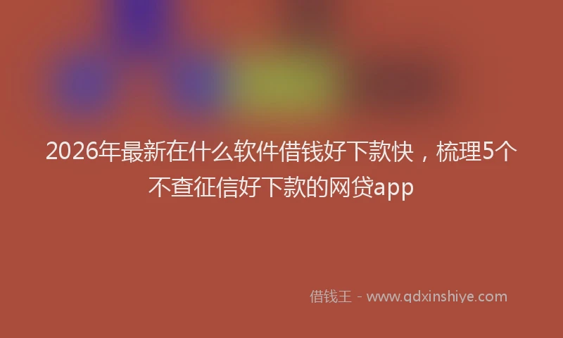 2026年最新在什么软件借钱好下款快，梳理5个不查征信好下款的网贷app