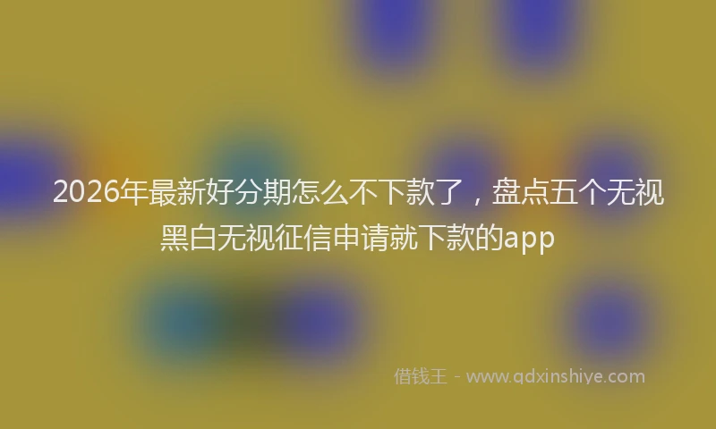 2026年最新好分期怎么不下款了，盘点五个无视黑白无视征信申请就下款的app