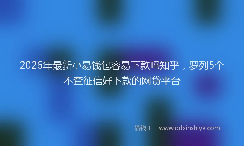 2026年最新小易钱包容易下款吗知乎，罗列5个不查征信好下款的网贷平台