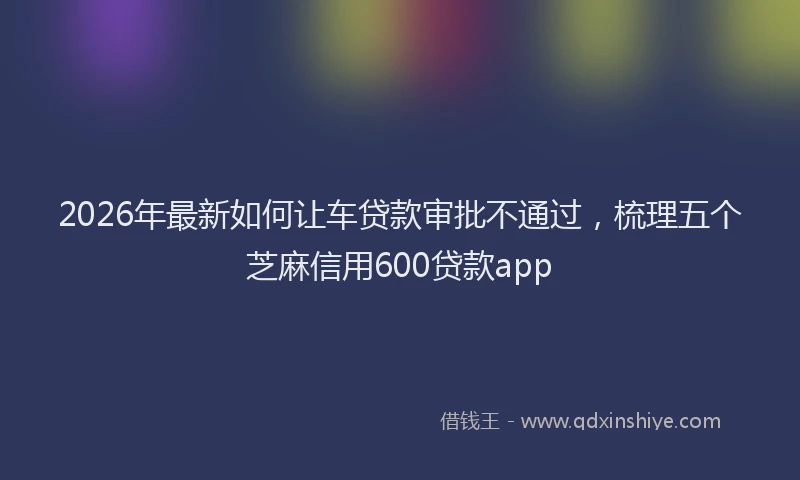 2026年最新如何让车贷款审批不通过，梳理五个芝麻信用600贷款app