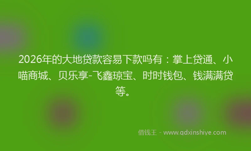 2026年的大地贷款容易下款吗有：掌上贷通、小喵商城、贝乐享-飞鑫琼宝、时时钱包、钱满满贷等。