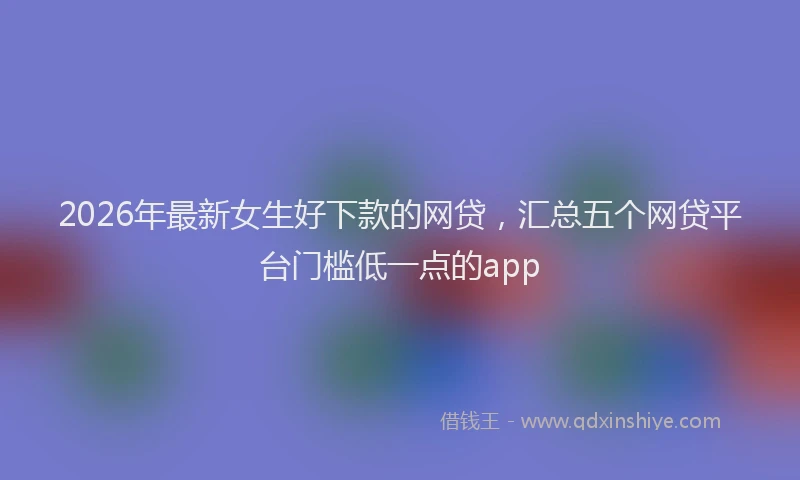 2026年最新女生好下款的网贷,汇总五个网贷平台门槛低一点的app