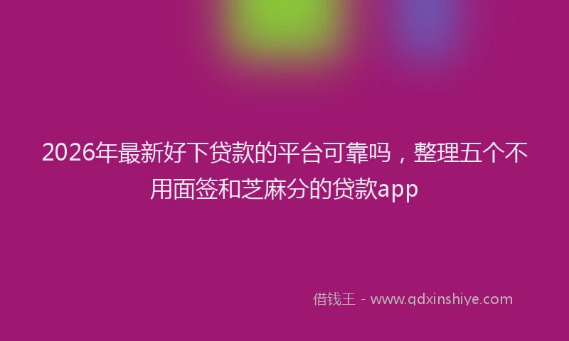 2026年最新好下贷款的平台可靠吗，整理五个不用面签和芝麻分的贷款app