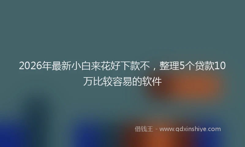 2026年最新小白来花好下款不，整理5个贷款10万比较容易的软件