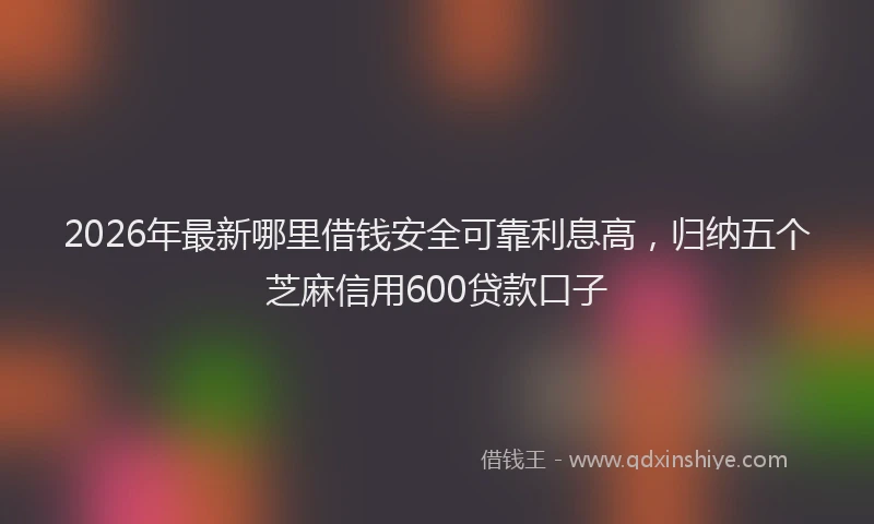 2026年最新哪里借钱安全可靠利息高，归纳五个芝麻信用600贷款口子