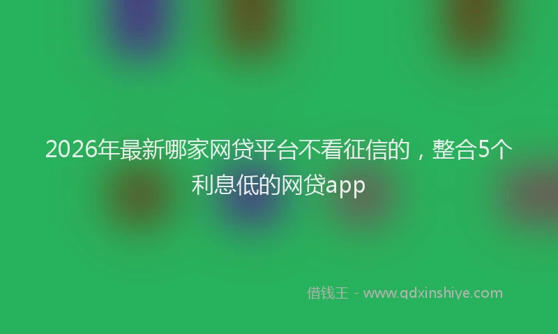 2026年最新哪家网贷平台不看征信的，整合5个利息低的网贷app