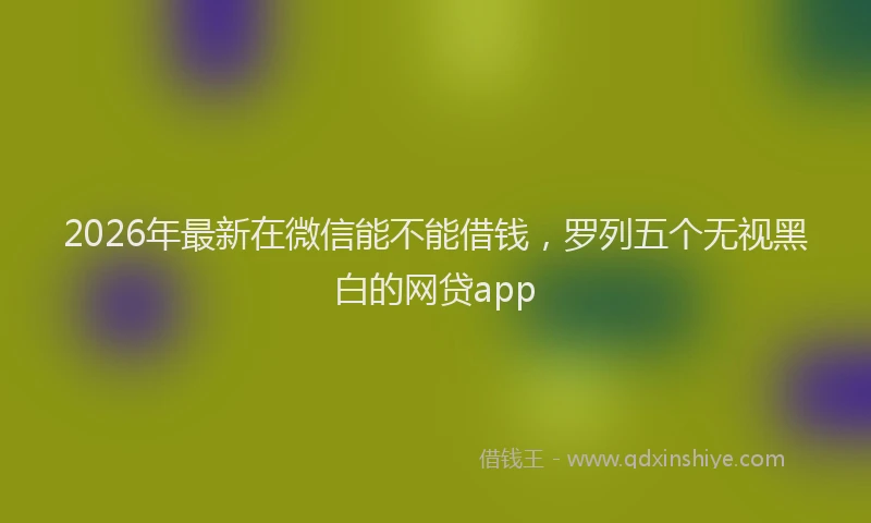 2026年最新在微信能不能借钱，罗列五个无视黑白的网贷app