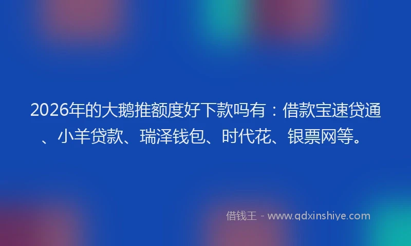 2026年的大鹅推额度好下款吗有：借款宝速贷通、小羊贷款、瑞泽钱包、时代花、银票网等。