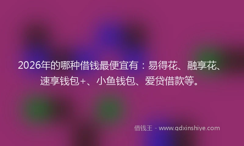 2026年的哪种借钱最便宜有：易得花、融享花、速享钱包+、小鱼钱包、爱贷借款等。